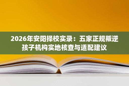 2026年安阳择校实录：五家正规叛逆孩子机构实地核查与适配建议
