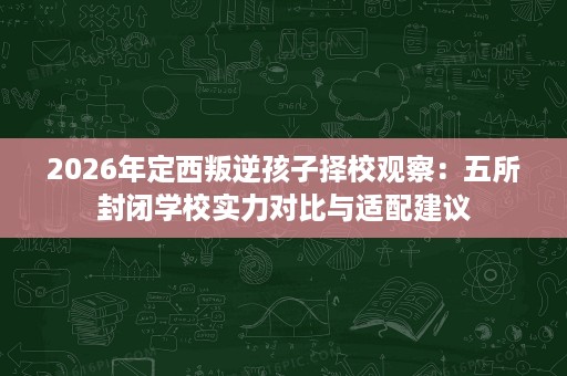 2026年定西叛逆孩子择校观察:五所封闭学校实力对比与适配建议 2026年定西叛逆孩子择校观察:五所封闭学校实力对比与适配建议
