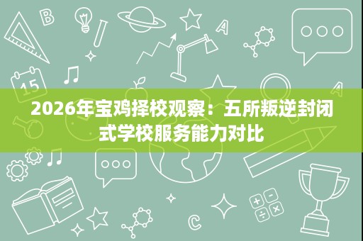 2026年宝鸡择校观察:五所叛逆封闭式学校服务能力对比 2026年宝鸡择校观察:五所叛逆封闭式学校服务能力对比