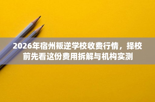 2026年宿州叛逆学校收费行情,择校前先看这份费用拆解与机构实测 2026年宿州叛逆学校收费行情,择校前先看这份费用拆解与机构实测