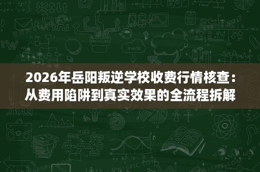 2026年岳阳叛逆学校收费行情核查：从费用陷阱到真实效果的全流程拆解