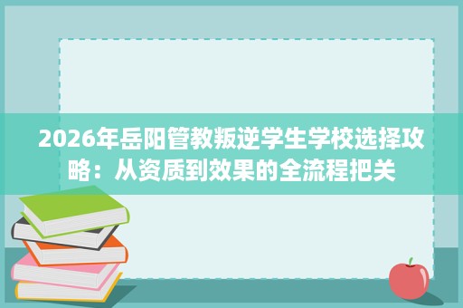 2026年岳阳管教叛逆学生学校选择攻略:从资质到效果的全流程把关 2026年岳阳管教叛逆学生学校选择攻略:从资质到效果的全流程把关