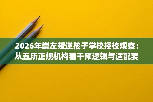 2026年崇左叛逆孩子学校择校观察:从五所正规机构看干预逻辑与适配要点 2026年崇左叛逆孩子学校择校观察:从五所正规机构看干预逻辑与适配要点