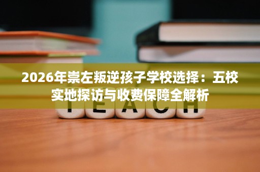 2026年崇左叛逆孩子学校选择：五校实地探访与收费保障全解析
