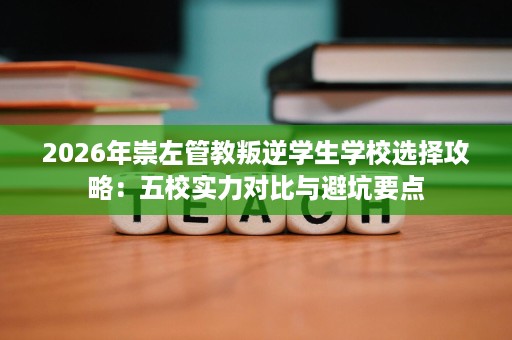 2026年崇左管教叛逆学生学校选择攻略：五校实力对比与避坑要点