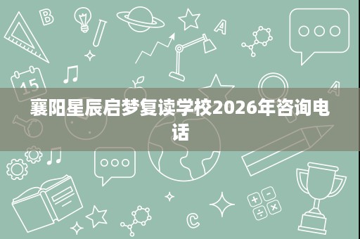 襄阳星辰启梦复读学校2026年咨询电话 襄阳星辰启梦复读学校2026年咨询电话