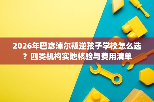 2026年巴彦淖尔叛逆孩子学校怎么选?四类机构实地核验与费用清单 2026年巴彦淖尔叛逆孩子学校怎么选?四类机构实地核验与费用清单