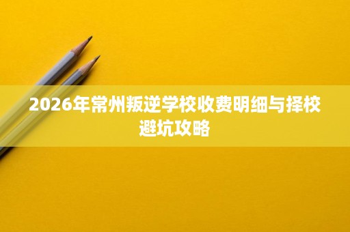 2026年常州叛逆学校收费明细与择校避坑攻略 2026年常州叛逆学校收费明细与择校避坑攻略