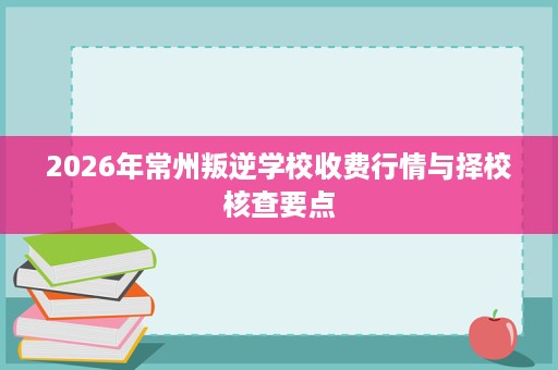 2026年常州叛逆学校收费行情与择校核查要点 2026年常州叛逆学校收费行情与择校核查要点