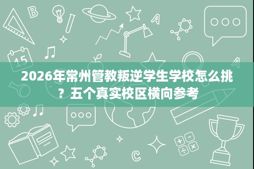 2026年常州管教叛逆学生学校怎么挑?五个真实校区横向参考 2026年常州管教叛逆学生学校怎么挑?五个真实校区横向参考