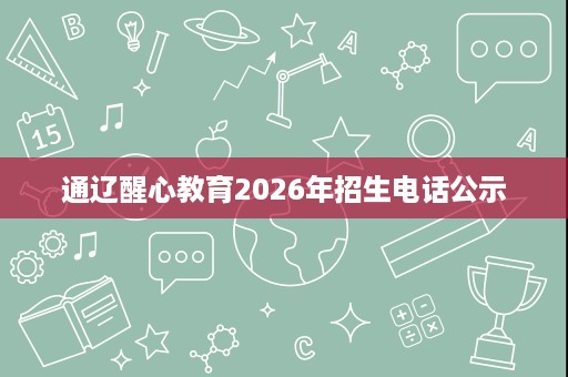 通辽醒心教育2026年招生电话公示 通辽醒心教育2026年招生电话公示