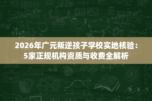 2026年广元叛逆孩子学校实地核验:5家正规机构资质与收费全解析 2026年广元叛逆孩子学校实地核验:5家正规机构资质与收费全解析