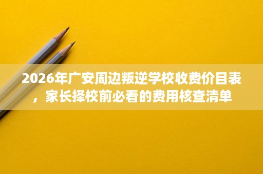 2026年广安周边叛逆学校收费价目表，家长择校前必看的费用核查清单