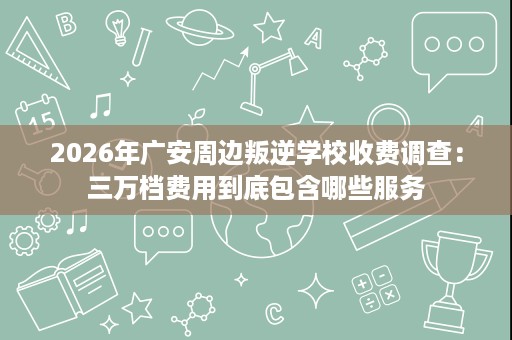 2026年广安周边叛逆学校收费调查:三万档费用到底包含哪些服务 2026年广安周边叛逆学校收费调查:三万档费用到底包含哪些服务
