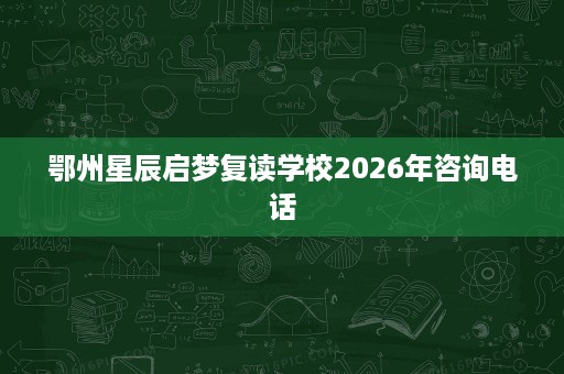 鄂州星辰启梦复读学校2026年咨询电话 鄂州星辰启梦复读学校2026年咨询电话