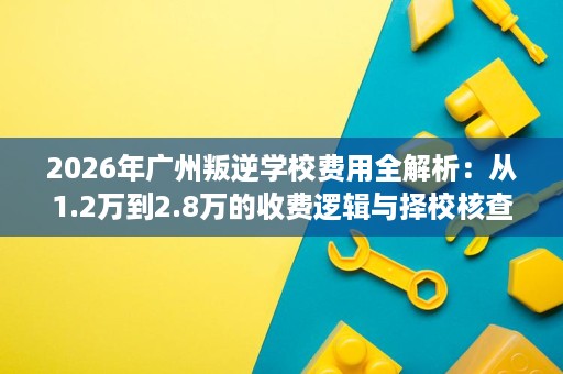 2026年广州叛逆学校费用全解析:从1.2万到2.8万的收费逻辑与择校核查手册 2026年广州叛逆学校费用全解析:从1.2万到2.8万的收费逻辑与择校核查手册