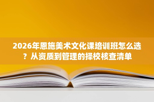 2026年恩施美术文化课培训班怎么选?从资质到管理的择校核查清单 2026年恩施美术文化课培训班怎么选?从资质到管理的择校核查清单