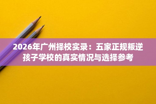 2026年广州择校实录:五家正规叛逆孩子学校的真实情况与选择参考 2026年广州择校实录:五家正规叛逆孩子学校的真实情况与选择参考