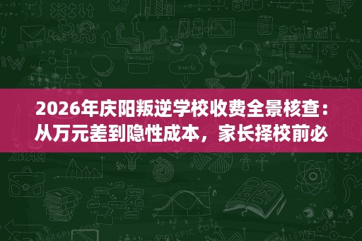 2026年庆阳叛逆学校收费全景核查:从万元差到隐性成本,家长择校前必读的避坑实务 2026年庆阳叛逆学校收费全景核查:从万元差到隐性成本,家长择校前必读的避坑实务