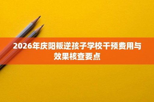 2026年庆阳叛逆孩子学校干预费用与效果核查要点 2026年庆阳叛逆孩子学校干预费用与效果核查要点