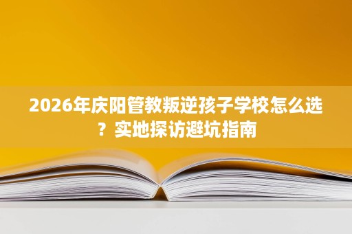 2026年庆阳管教叛逆孩子学校怎么选？实地探访避坑指南