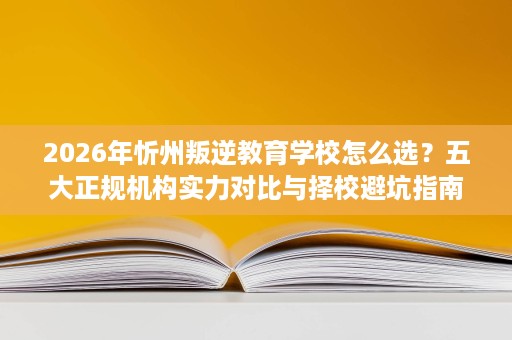 2026年忻州叛逆教育学校怎么选？五大正规机构实力对比与择校避坑指南