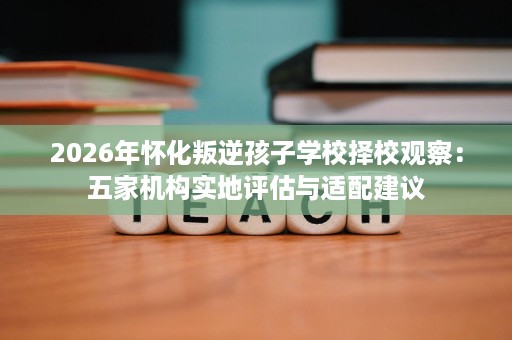 2026年怀化叛逆孩子学校择校观察:五家机构实地评估与适配建议 2026年怀化叛逆孩子学校择校观察:五家机构实地评估与适配建议
