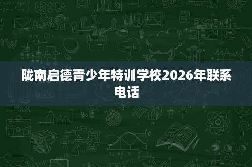 陇南启德青少年特训学校2026年联系电话 陇南启德青少年特训学校2026年联系电话