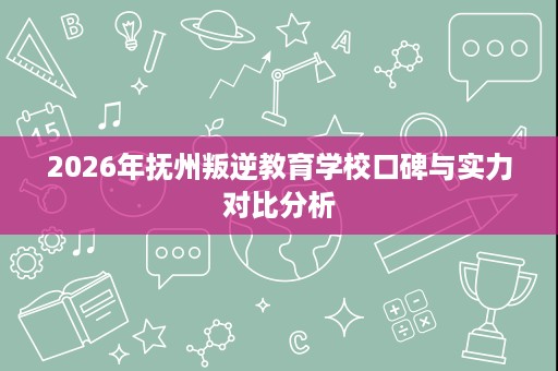 2026年抚州叛逆教育学校口碑与实力对比分析 2026年抚州叛逆教育学校口碑与实力对比分析