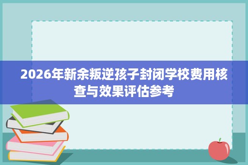 2026年新余叛逆孩子封闭学校费用核查与效果评估参考 2026年新余叛逆孩子封闭学校费用核查与效果评估参考