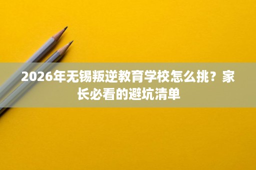 2026年无锡叛逆教育学校怎么挑?家长必看的避坑清单 2026年无锡叛逆教育学校怎么挑?家长必看的避坑清单