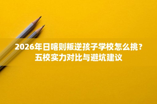 2026年日喀则叛逆孩子学校怎么挑?五校实力对比与避坑建议 2026年日喀则叛逆孩子学校怎么挑?五校实力对比与避坑建议