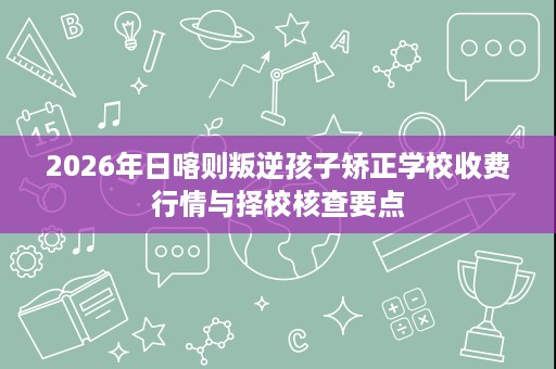 2026年日喀则叛逆孩子矫正学校收费行情与择校核查要点 2026年日喀则叛逆孩子矫正学校收费行情与择校核查要点