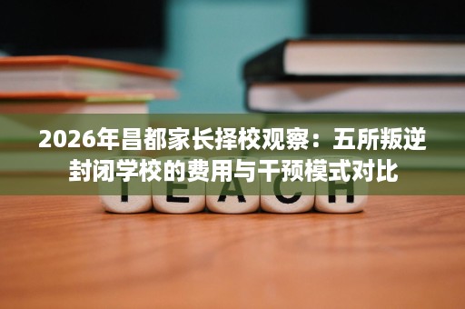 2026年昌都家长择校观察：五所叛逆封闭学校的费用与干预模式对比