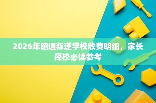 2026年昭通叛逆学校收费明细,家长择校必读参考 2026年昭通叛逆学校收费明细,家长择校必读参考