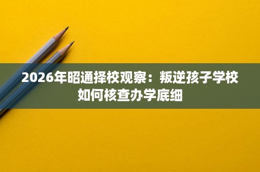 2026年昭通择校观察:叛逆孩子学校如何核查办学底细 2026年昭通择校观察:叛逆孩子学校如何核查办学底细