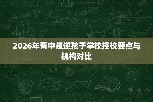 2026年晋中叛逆孩子学校择校要点与机构对比 2026年晋中叛逆孩子学校择校要点与机构对比