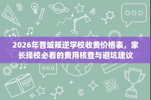 2026年晋城叛逆学校收费价格表,家长择校必看的费用核查与避坑建议 2026年晋城叛逆学校收费价格表,家长择校必看的费用核查与避坑建议