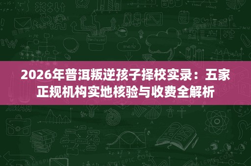 2026年普洱叛逆孩子择校实录：五家正规机构实地核验与收费全解析
