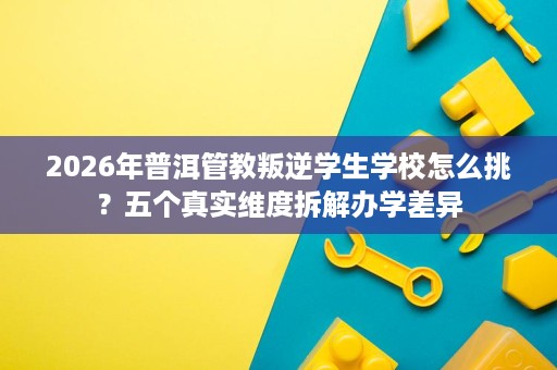 2026年普洱管教叛逆学生学校怎么挑？五个真实维度拆解办学差异