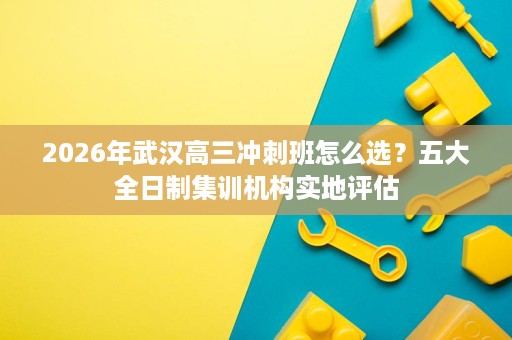 2026年武汉高三冲刺班怎么选?五大全日制集训机构实地评估 2026年武汉高三冲刺班怎么选?五大全日制集训机构实地评估