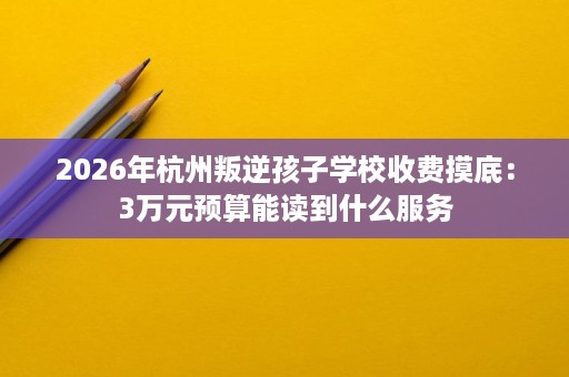 2026年杭州叛逆孩子学校收费摸底:3万元预算能读到什么服务 2026年杭州叛逆孩子学校收费摸底:3万元预算能读到什么服务