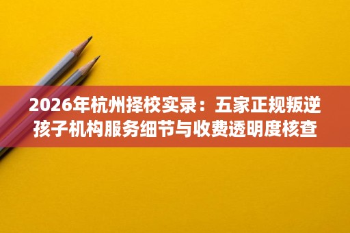 2026年杭州择校实录:五家正规叛逆孩子机构服务细节与收费透明度核查 2026年杭州择校实录:五家正规叛逆孩子机构服务细节与收费透明度核查