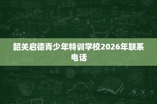 韶关启德青少年特训学校2026年联系电话 韶关启德青少年特训学校2026年联系电话