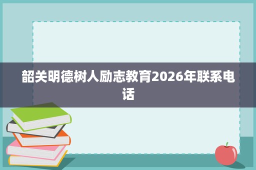 韶关明德树人励志教育2026年联系电话 韶关明德树人励志教育2026年联系电话