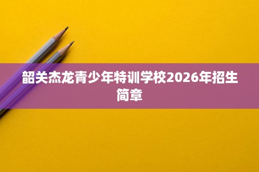 韶关杰龙青少年特训学校2026年招生简章 韶关杰龙青少年特训学校2026年招生简章