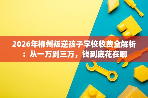 2026年柳州叛逆孩子学校收费全解析：从一万到三万，钱到底花在哪
