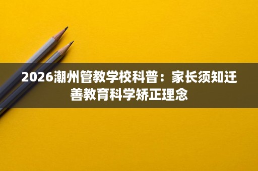 2026潮州管教学校科普:家长须知迁善教育科学矫正理念 2026潮州管教学校科普:家长须知迁善教育科学矫正理念