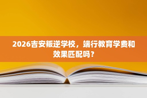 2026吉安叛逆学校，端行教育学费和效果匹配吗？