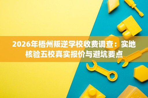 2026年梧州叛逆学校收费调查:实地核验五校真实报价与避坑要点 2026年梧州叛逆学校收费调查:实地核验五校真实报价与避坑要点